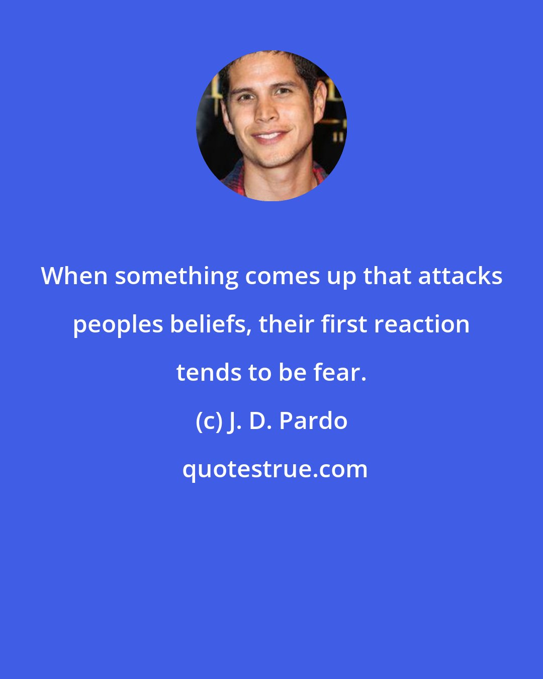 J. D. Pardo: When something comes up that attacks peoples beliefs, their first reaction tends to be fear.