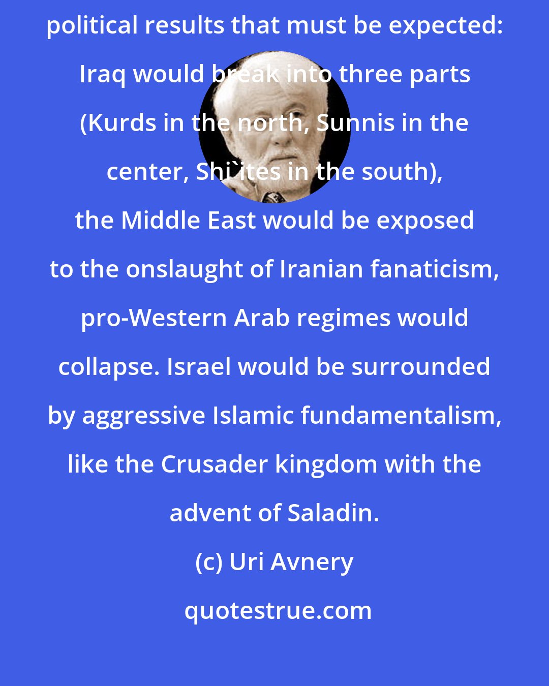 Uri Avnery: Critics of the war plans (including myself) have pointed to the disastrous political results that must be expected: Iraq would break into three parts (Kurds in the north, Sunnis in the center, Shi'ites in the south), the Middle East would be exposed to the onslaught of Iranian fanaticism, pro-Western Arab regimes would collapse. Israel would be surrounded by aggressive Islamic fundamentalism, like the Crusader kingdom with the advent of Saladin.