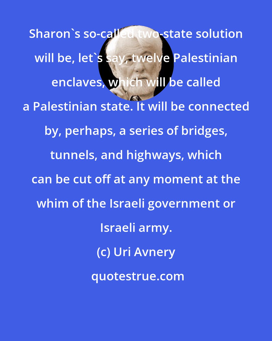 Uri Avnery: Sharon's so-called two-state solution will be, let's say, twelve Palestinian enclaves, which will be called a Palestinian state. It will be connected by, perhaps, a series of bridges, tunnels, and highways, which can be cut off at any moment at the whim of the Israeli government or Israeli army.
