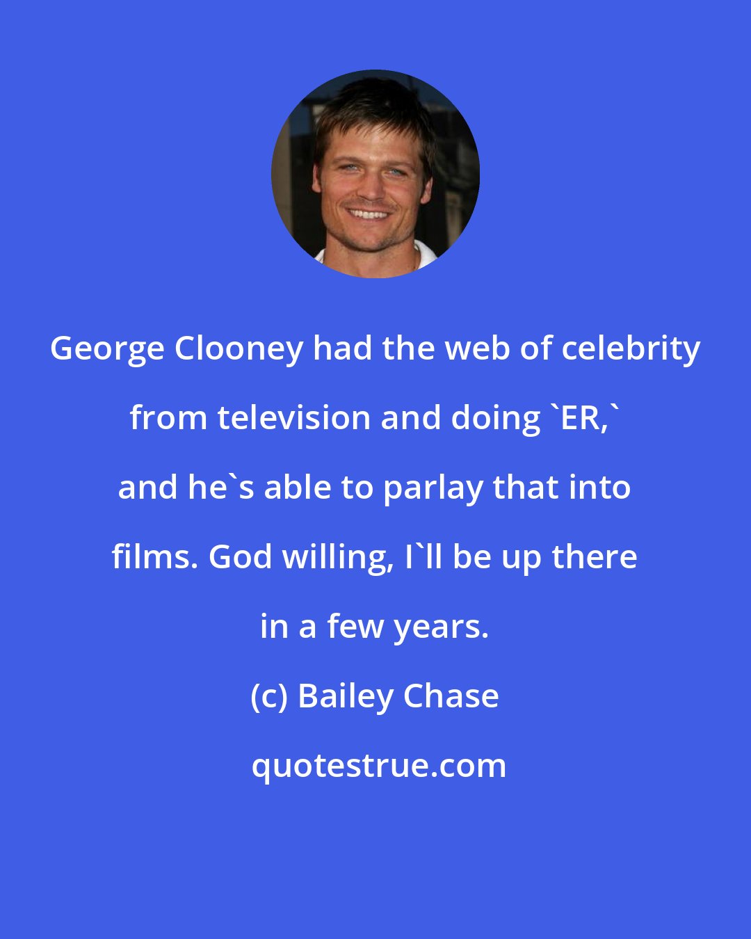 Bailey Chase: George Clooney had the web of celebrity from television and doing 'ER,' and he's able to parlay that into films. God willing, I'll be up there in a few years.