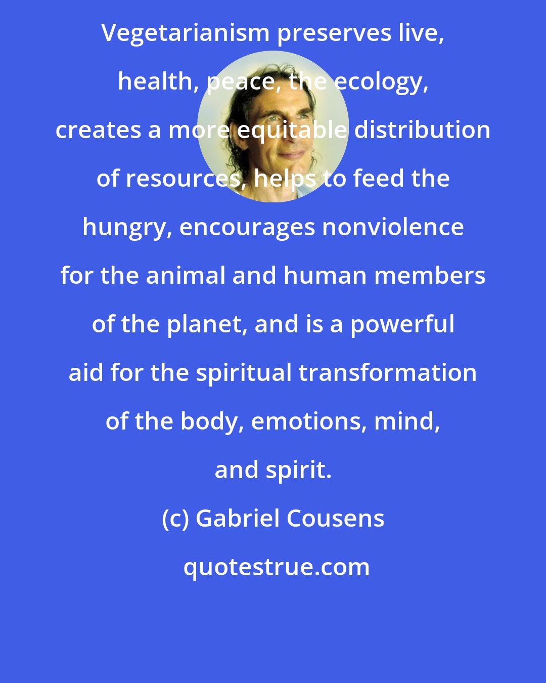 Gabriel Cousens: Vegetarianism preserves live, health, peace, the ecology, creates a more equitable distribution of resources, helps to feed the hungry, encourages nonviolence for the animal and human members of the planet, and is a powerful aid for the spiritual transformation of the body, emotions, mind, and spirit.