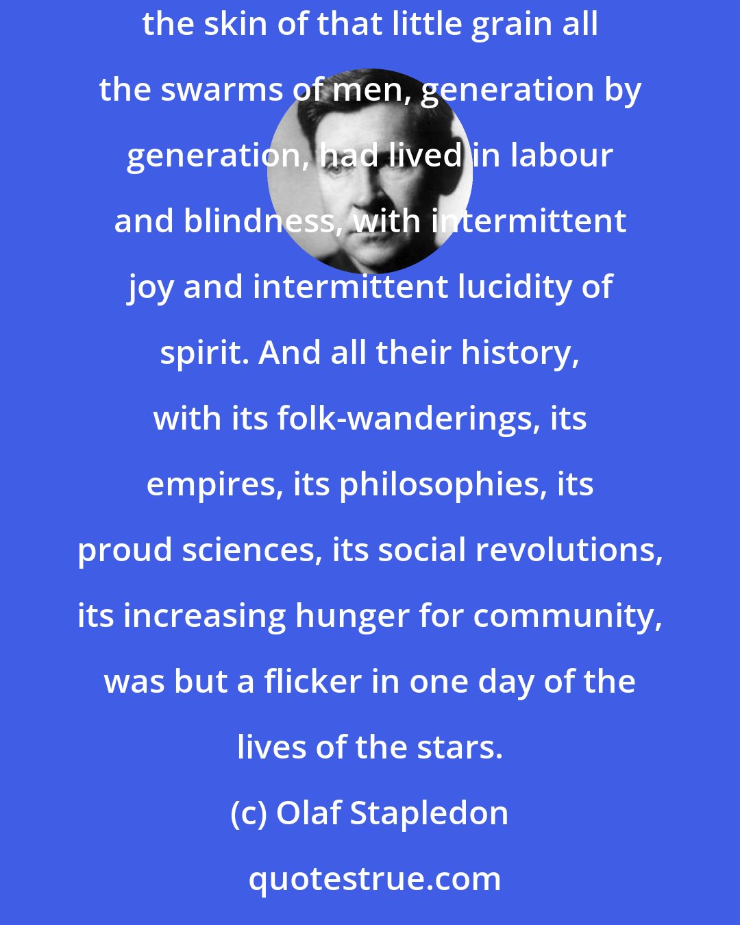 Olaf Stapledon: I perceived that I was on a little round grain of rock and metal, filmed with water and with air, whirling in sunlight and darkness. And on the skin of that little grain all the swarms of men, generation by generation, had lived in labour and blindness, with intermittent joy and intermittent lucidity of spirit. And all their history, with its folk-wanderings, its empires, its philosophies, its proud sciences, its social revolutions, its increasing hunger for community, was but a flicker in one day of the lives of the stars.