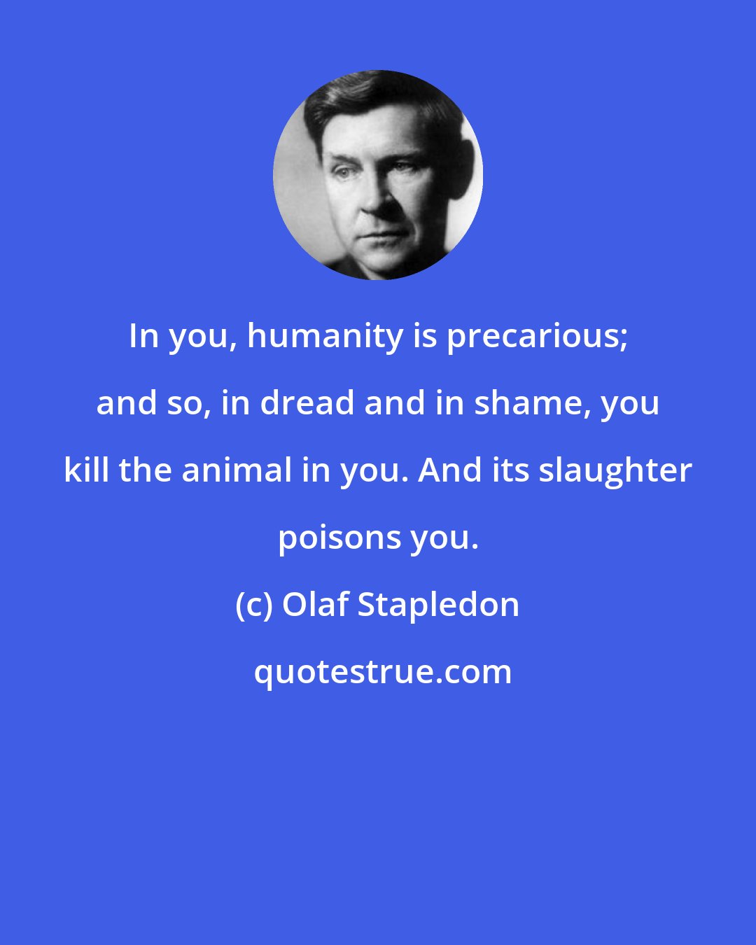 Olaf Stapledon: In you, humanity is precarious; and so, in dread and in shame, you kill the animal in you. And its slaughter poisons you.