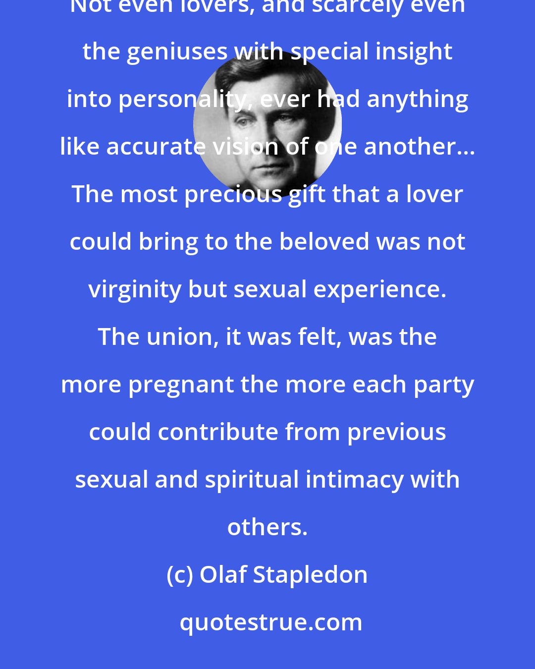 Olaf Stapledon: Individuals of the earlier species had suffered from an almost insurmountable spiritual isolation from one another. Not even lovers, and scarcely even the geniuses with special insight into personality, ever had anything like accurate vision of one another... The most precious gift that a lover could bring to the beloved was not virginity but sexual experience. The union, it was felt, was the more pregnant the more each party could contribute from previous sexual and spiritual intimacy with others.