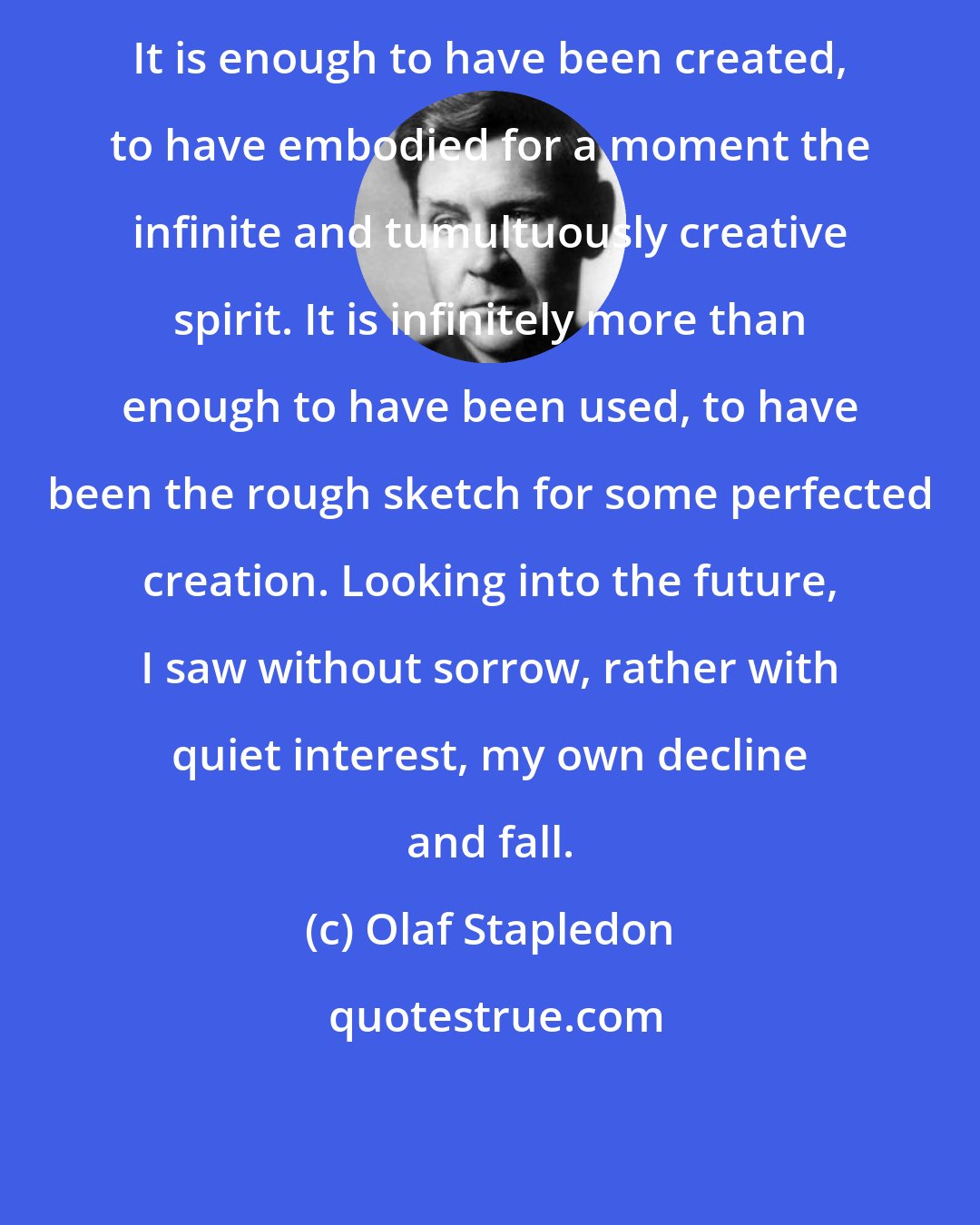 Olaf Stapledon: It is enough to have been created, to have embodied for a moment the infinite and tumultuously creative spirit. It is infinitely more than enough to have been used, to have been the rough sketch for some perfected creation. Looking into the future, I saw without sorrow, rather with quiet interest, my own decline and fall.