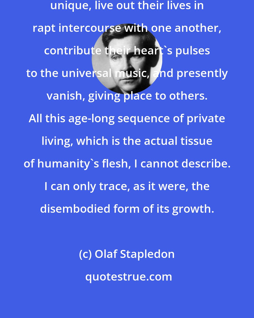 Olaf Stapledon: Myriads of individuals, each one unique, live out their lives in rapt intercourse with one another, contribute their heart's pulses to the universal music, and presently vanish, giving place to others. All this age-long sequence of private living, which is the actual tissue of humanity's flesh, I cannot describe. I can only trace, as it were, the disembodied form of its growth.