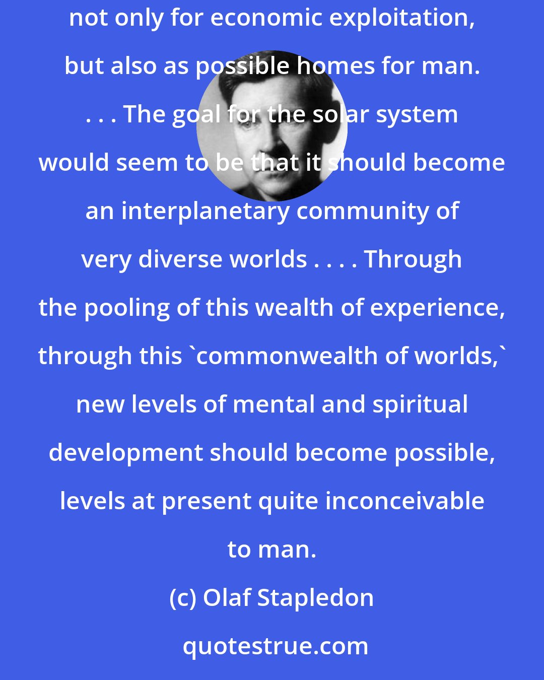 Olaf Stapledon: Sooner or later for good or ill, a united mankind, equipped with science and power, will probably turn its attention to the other planets, not only for economic exploitation, but also as possible homes for man. . . . The goal for the solar system would seem to be that it should become an interplanetary community of very diverse worlds . . . . Through the pooling of this wealth of experience, through this 'commonwealth of worlds,' new levels of mental and spiritual development should become possible, levels at present quite inconceivable to man.