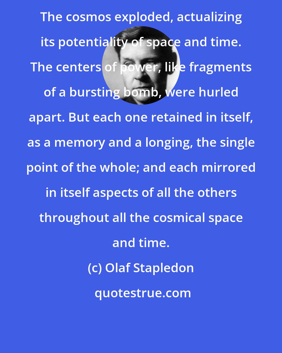 Olaf Stapledon: The cosmos exploded, actualizing its potentiality of space and time. The centers of power, like fragments of a bursting bomb, were hurled apart. But each one retained in itself, as a memory and a longing, the single point of the whole; and each mirrored in itself aspects of all the others throughout all the cosmical space and time.