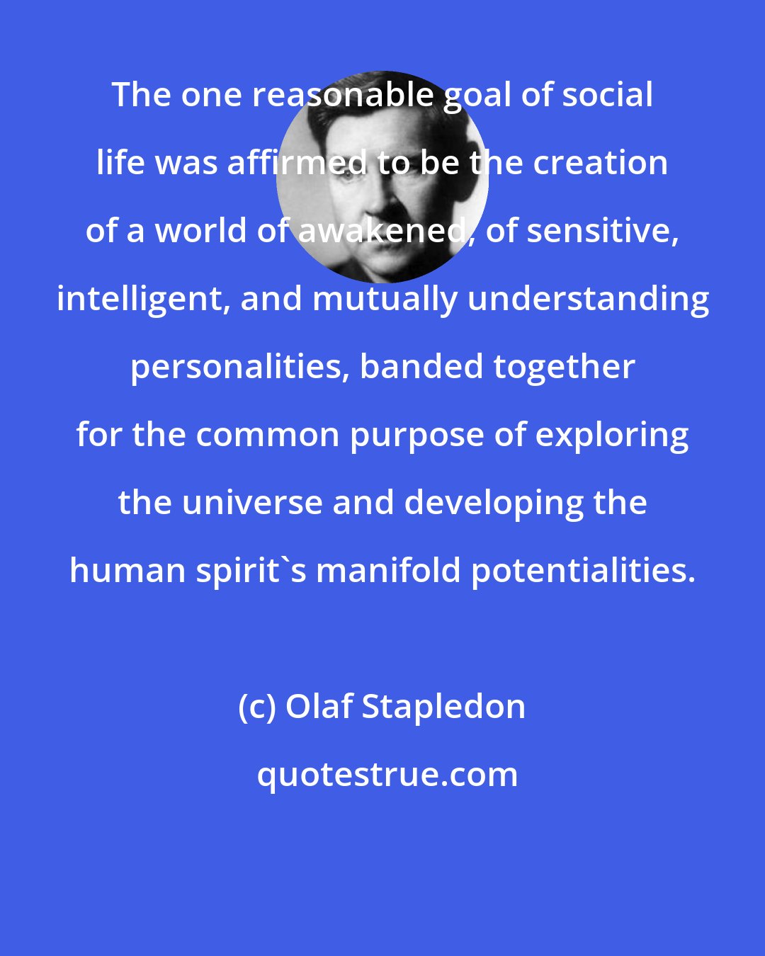 Olaf Stapledon: The one reasonable goal of social life was affirmed to be the creation of a world of awakened, of sensitive, intelligent, and mutually understanding personalities, banded together for the common purpose of exploring the universe and developing the human spirit's manifold potentialities.