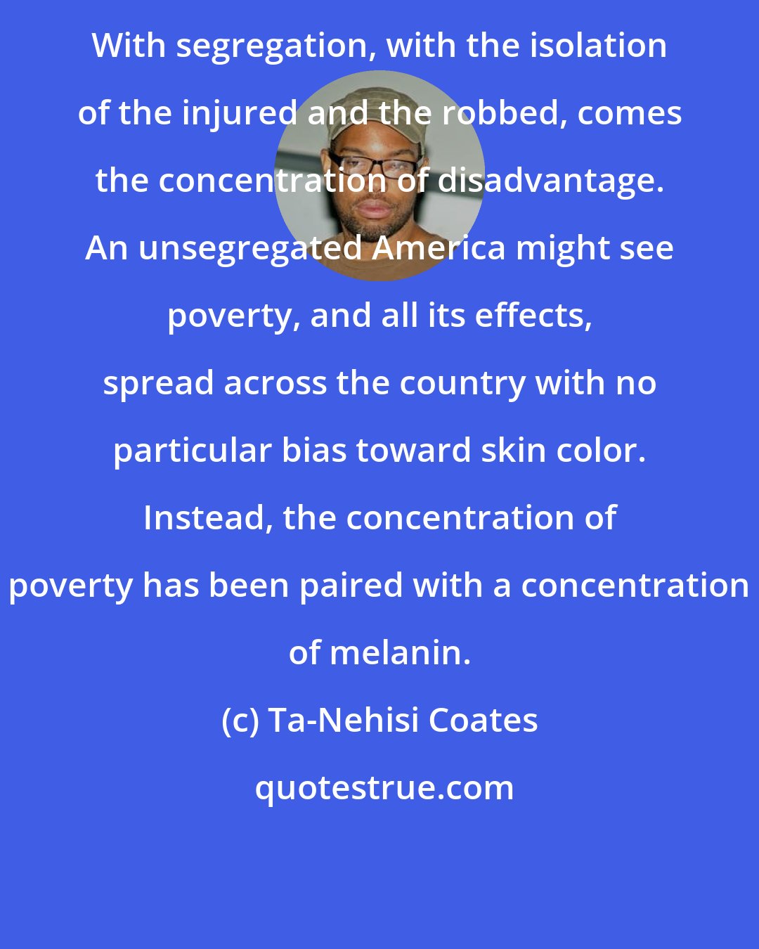Ta-Nehisi Coates: With segregation, with the isolation of the injured and the robbed, comes the concentration of disadvantage. An unsegregated America might see poverty, and all its effects, spread across the country with no particular bias toward skin color. Instead, the concentration of poverty has been paired with a concentration of melanin.