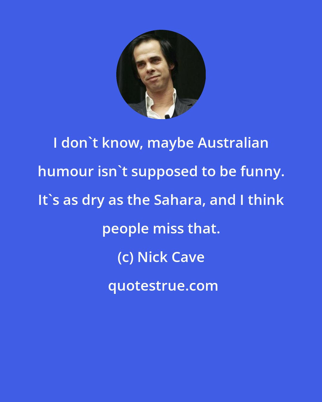 Nick Cave: I don't know, maybe Australian humour isn't supposed to be funny. It's as dry as the Sahara, and I think people miss that.