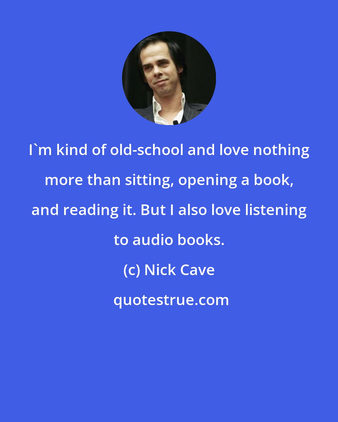 Nick Cave: I'm kind of old-school and love nothing more than sitting, opening a book, and reading it. But I also love listening to audio books.