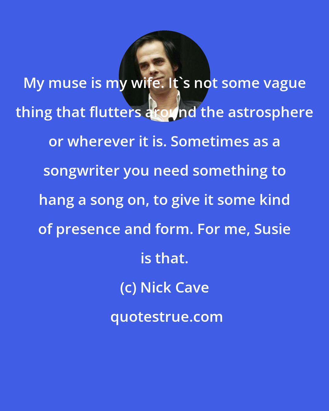 Nick Cave: My muse is my wife. It's not some vague thing that flutters around the astrosphere or wherever it is. Sometimes as a songwriter you need something to hang a song on, to give it some kind of presence and form. For me, Susie is that.