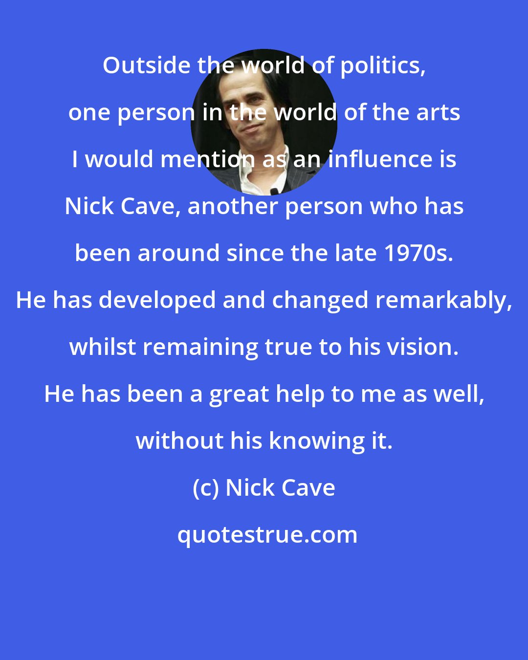 Nick Cave: Outside the world of politics, one person in the world of the arts I would mention as an influence is Nick Cave, another person who has been around since the late 1970s. He has developed and changed remarkably, whilst remaining true to his vision. He has been a great help to me as well, without his knowing it.