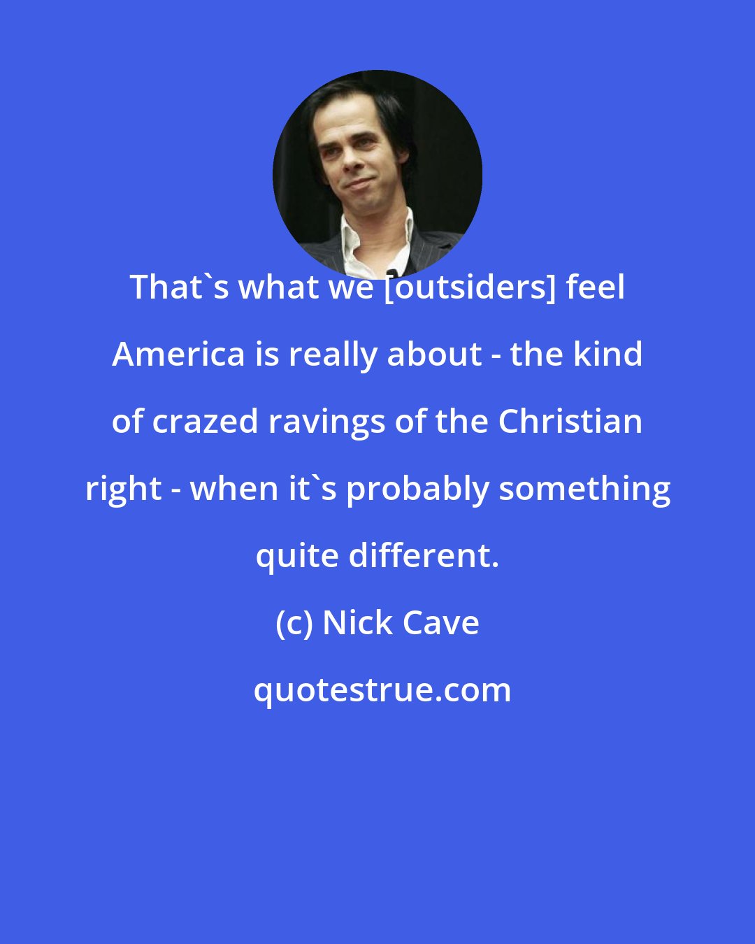 Nick Cave: That's what we [outsiders] feel America is really about - the kind of crazed ravings of the Christian right - when it's probably something quite different.