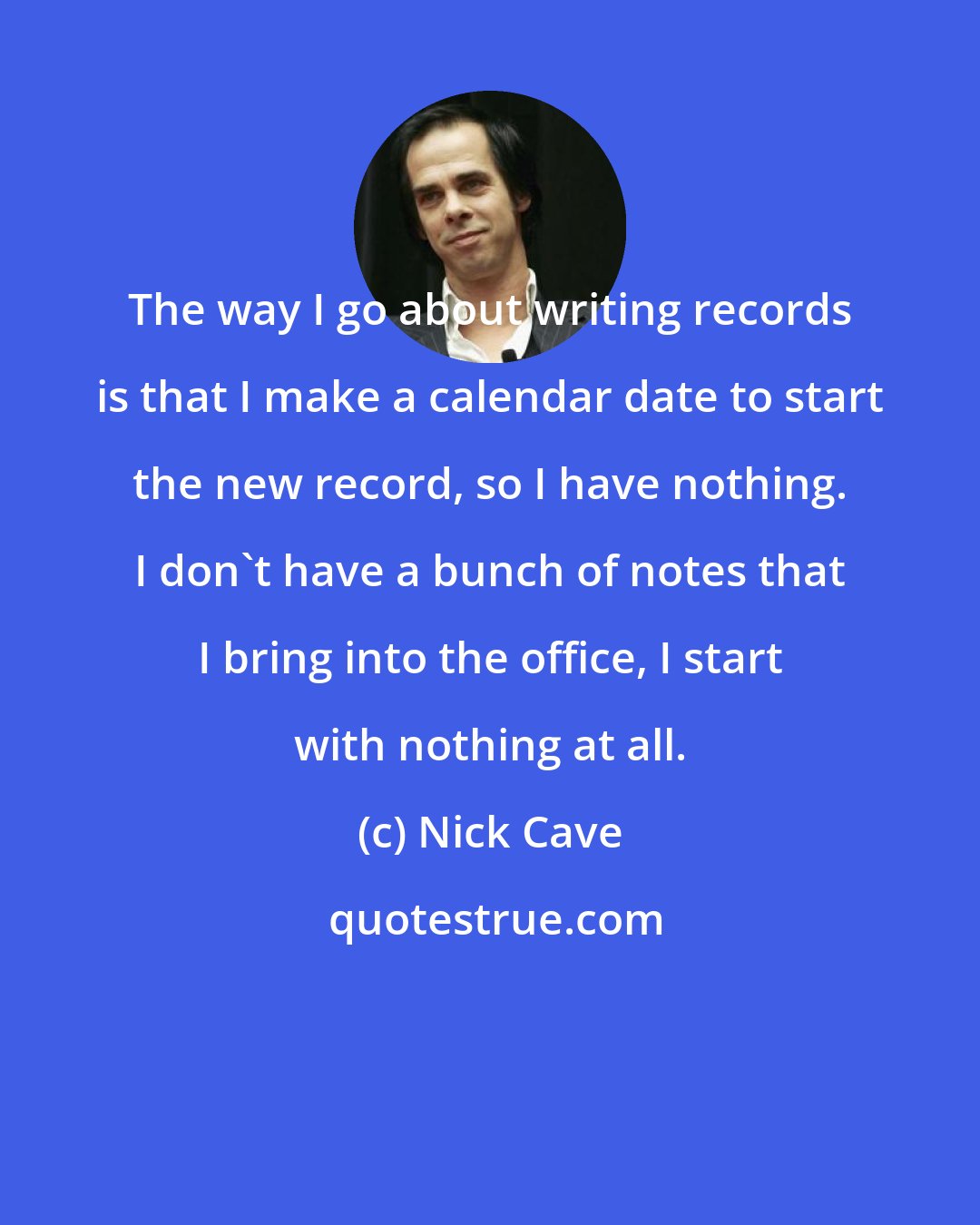 Nick Cave: The way I go about writing records is that I make a calendar date to start the new record, so I have nothing. I don't have a bunch of notes that I bring into the office, I start with nothing at all.