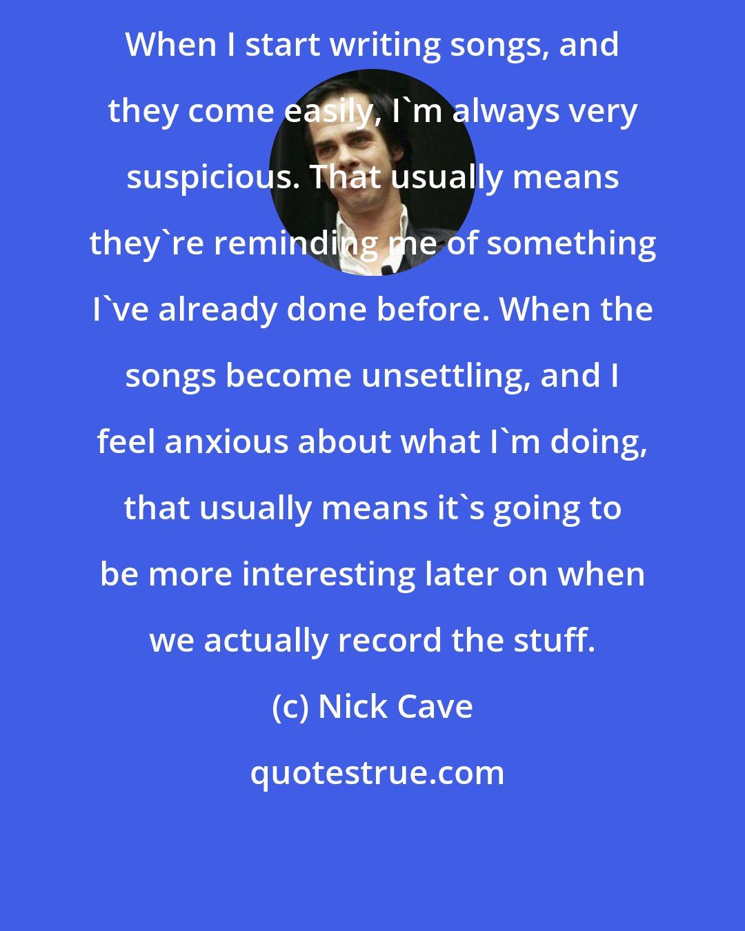 Nick Cave: When I start writing songs, and they come easily, I'm always very suspicious. That usually means they're reminding me of something I've already done before. When the songs become unsettling, and I feel anxious about what I'm doing, that usually means it's going to be more interesting later on when we actually record the stuff.