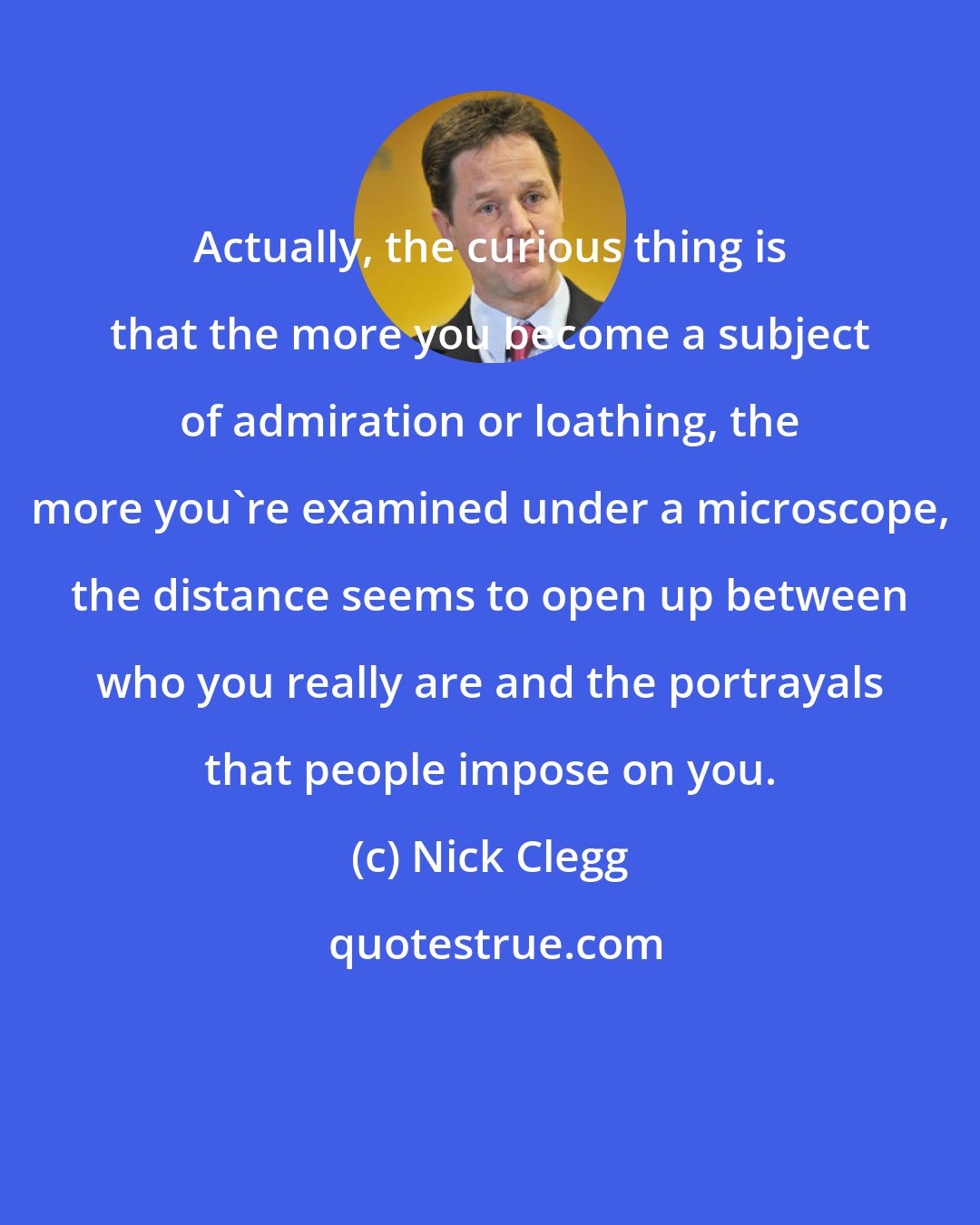 Nick Clegg: Actually, the curious thing is that the more you become a subject of admiration or loathing, the more you're examined under a microscope, the distance seems to open up between who you really are and the portrayals that people impose on you.