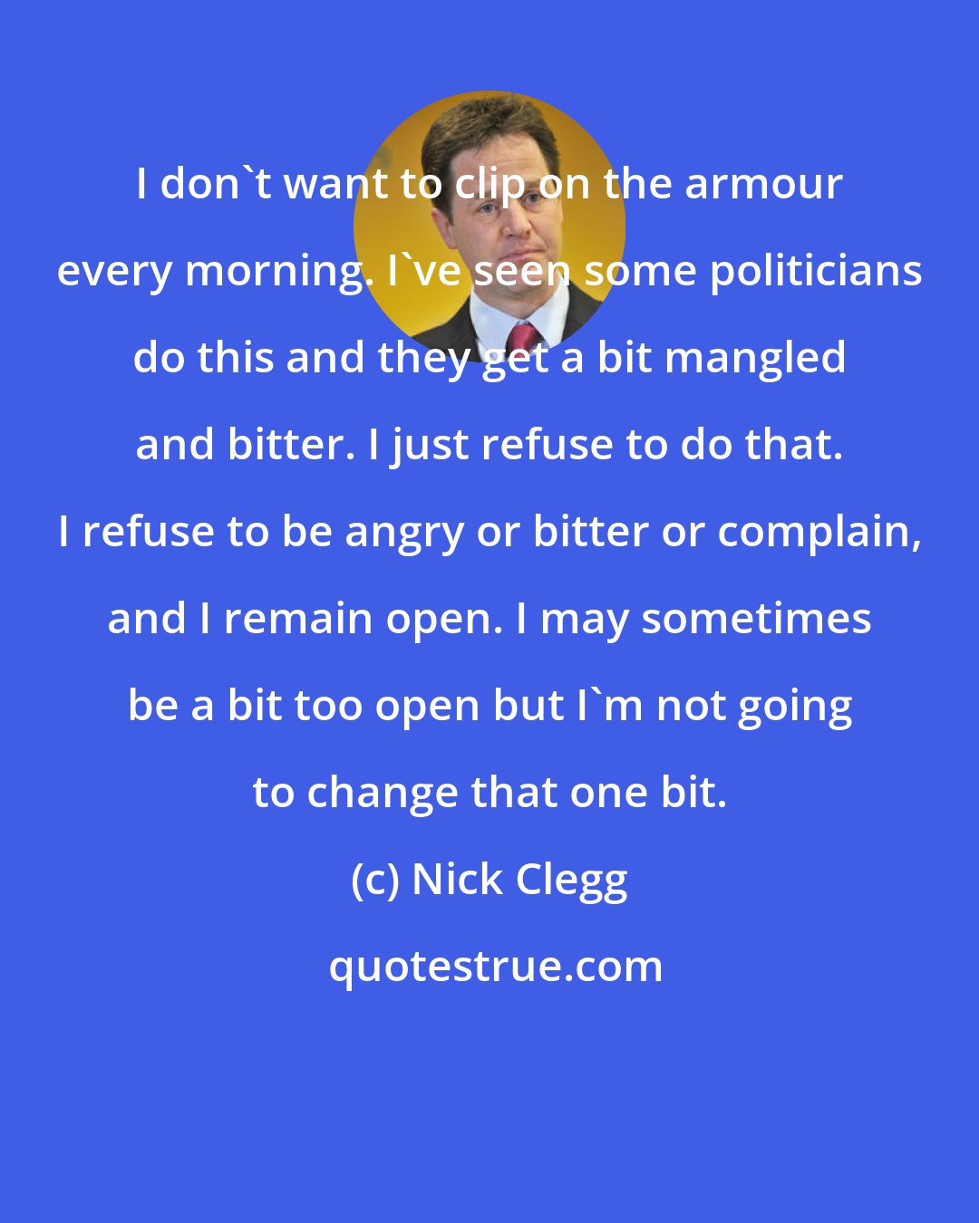 Nick Clegg: I don't want to clip on the armour every morning. I've seen some politicians do this and they get a bit mangled and bitter. I just refuse to do that. I refuse to be angry or bitter or complain, and I remain open. I may sometimes be a bit too open but I'm not going to change that one bit.