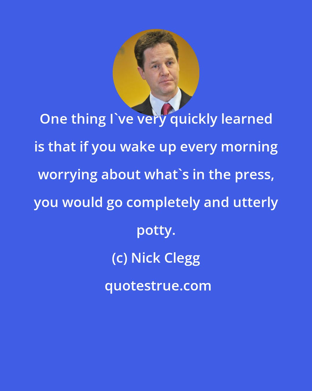 Nick Clegg: One thing I've very quickly learned is that if you wake up every morning worrying about what's in the press, you would go completely and utterly potty.