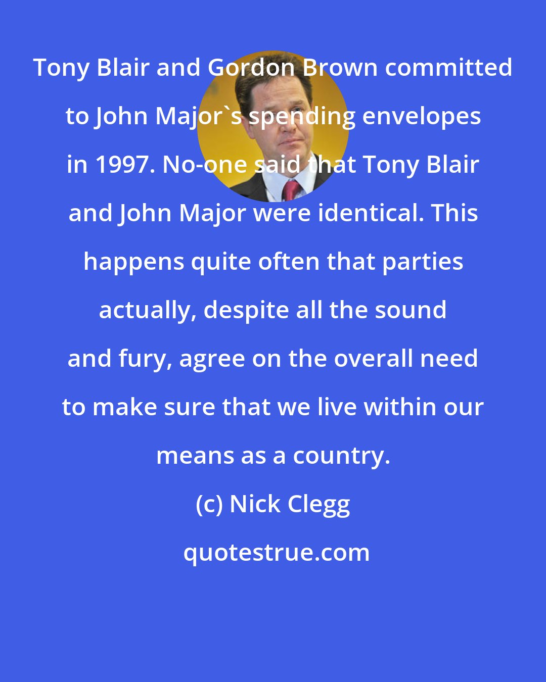 Nick Clegg: Tony Blair and Gordon Brown committed to John Major's spending envelopes in 1997. No-one said that Tony Blair and John Major were identical. This happens quite often that parties actually, despite all the sound and fury, agree on the overall need to make sure that we live within our means as a country.