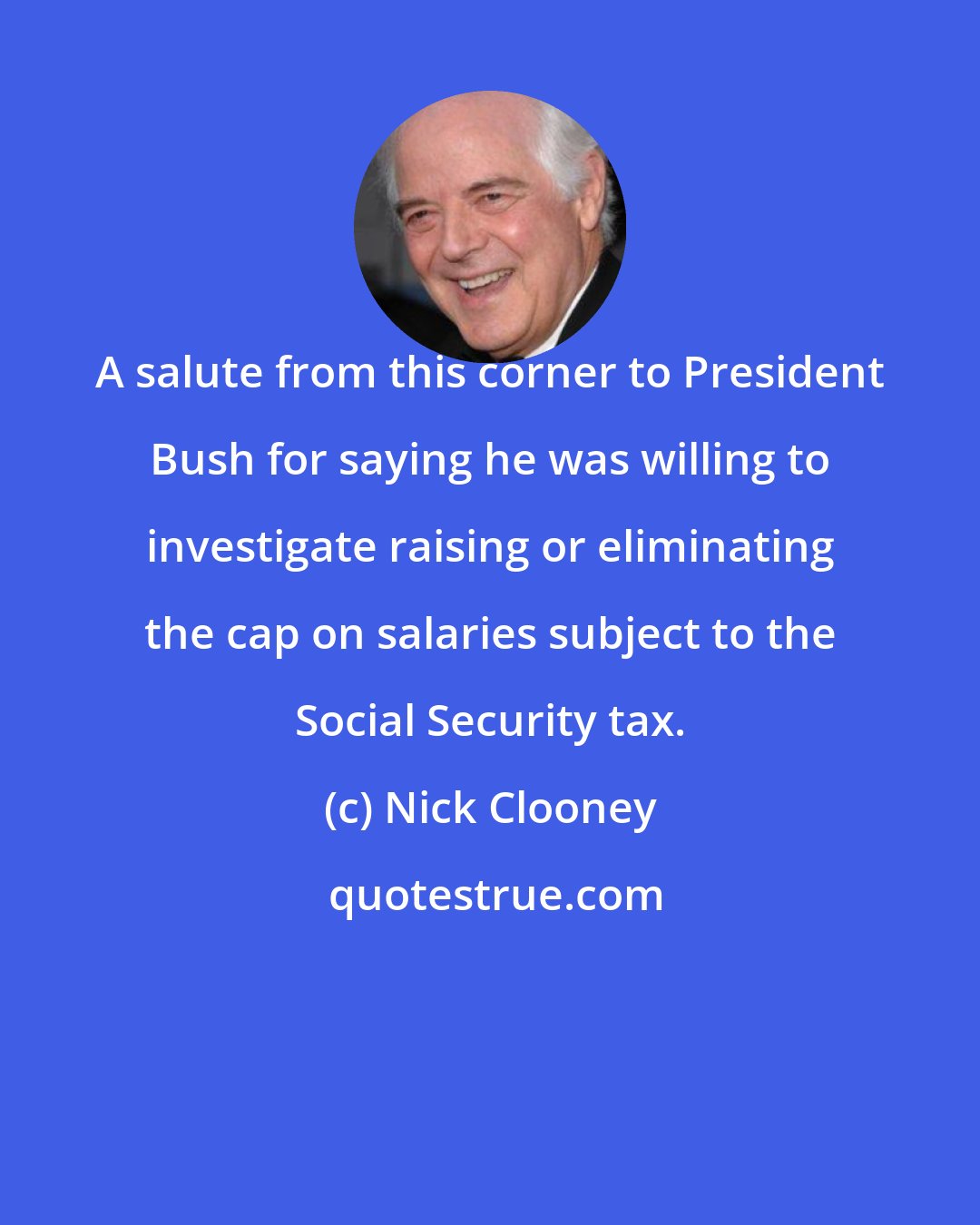 Nick Clooney: A salute from this corner to President Bush for saying he was willing to investigate raising or eliminating the cap on salaries subject to the Social Security tax.