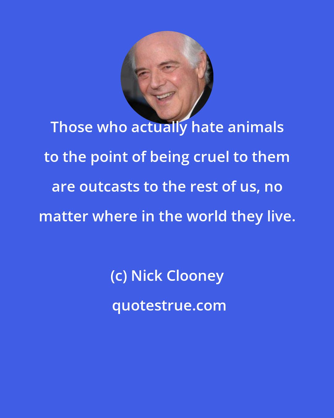 Nick Clooney: Those who actually hate animals to the point of being cruel to them are outcasts to the rest of us, no matter where in the world they live.