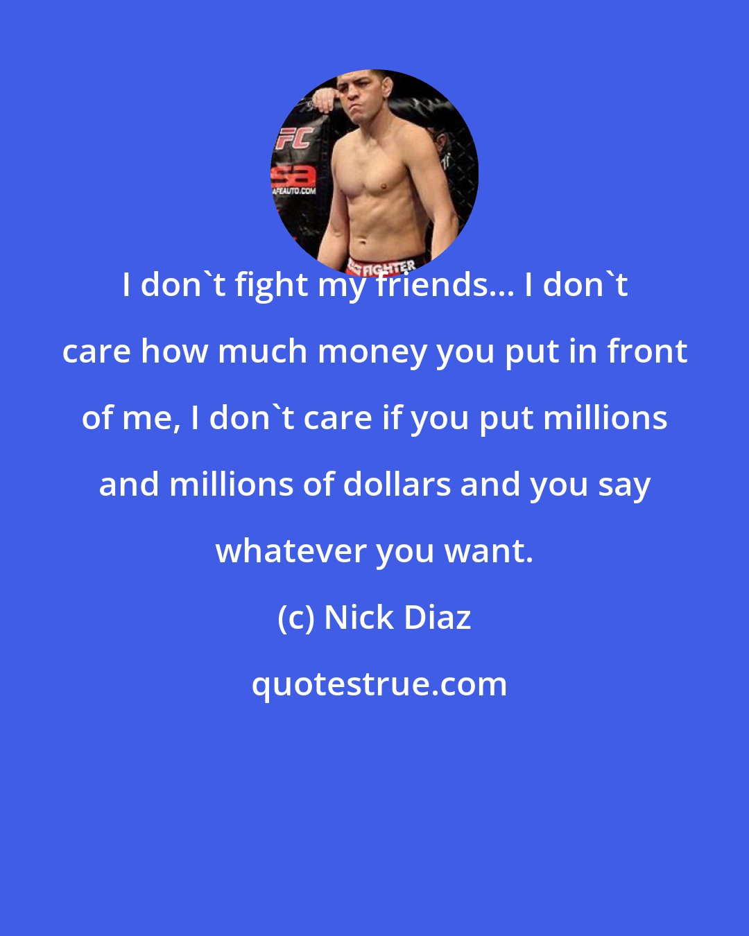 Nick Diaz: I don't fight my friends... I don't care how much money you put in front of me, I don't care if you put millions and millions of dollars and you say whatever you want.
