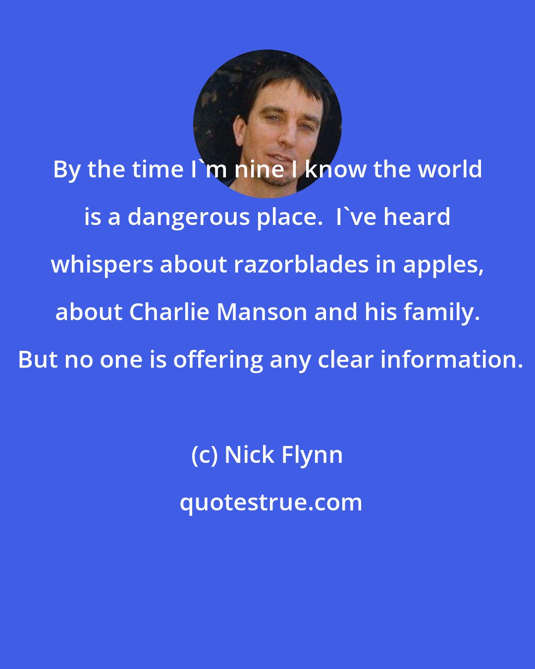 Nick Flynn: By the time I'm nine I know the world is a dangerous place.  I've heard whispers about razorblades in apples, about Charlie Manson and his family.  But no one is offering any clear information.