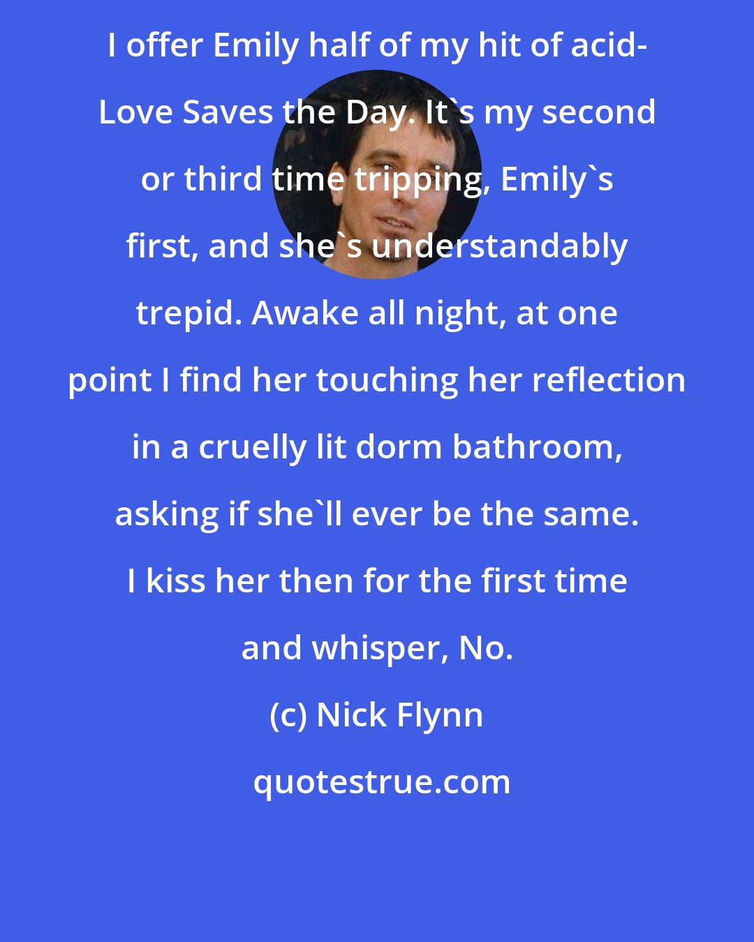 Nick Flynn: I offer Emily half of my hit of acid- Love Saves the Day. It's my second or third time tripping, Emily's first, and she's understandably trepid. Awake all night, at one point I find her touching her reflection in a cruelly lit dorm bathroom, asking if she'll ever be the same. I kiss her then for the first time and whisper, No.