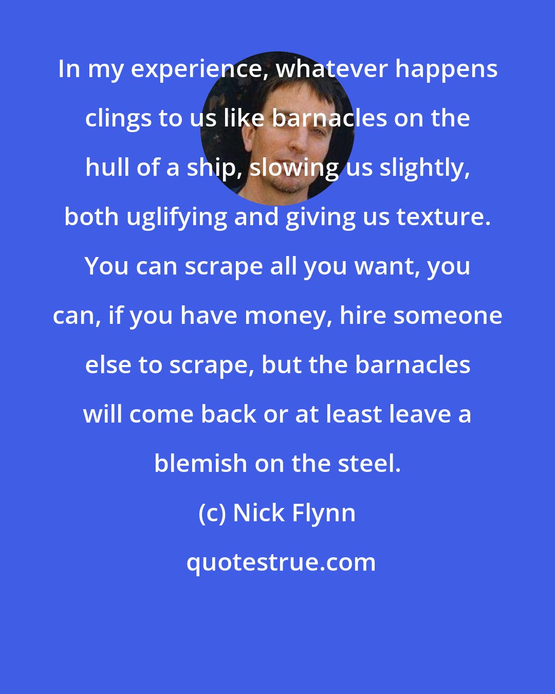 Nick Flynn: In my experience, whatever happens clings to us like barnacles on the hull of a ship, slowing us slightly, both uglifying and giving us texture. You can scrape all you want, you can, if you have money, hire someone else to scrape, but the barnacles will come back or at least leave a blemish on the steel.