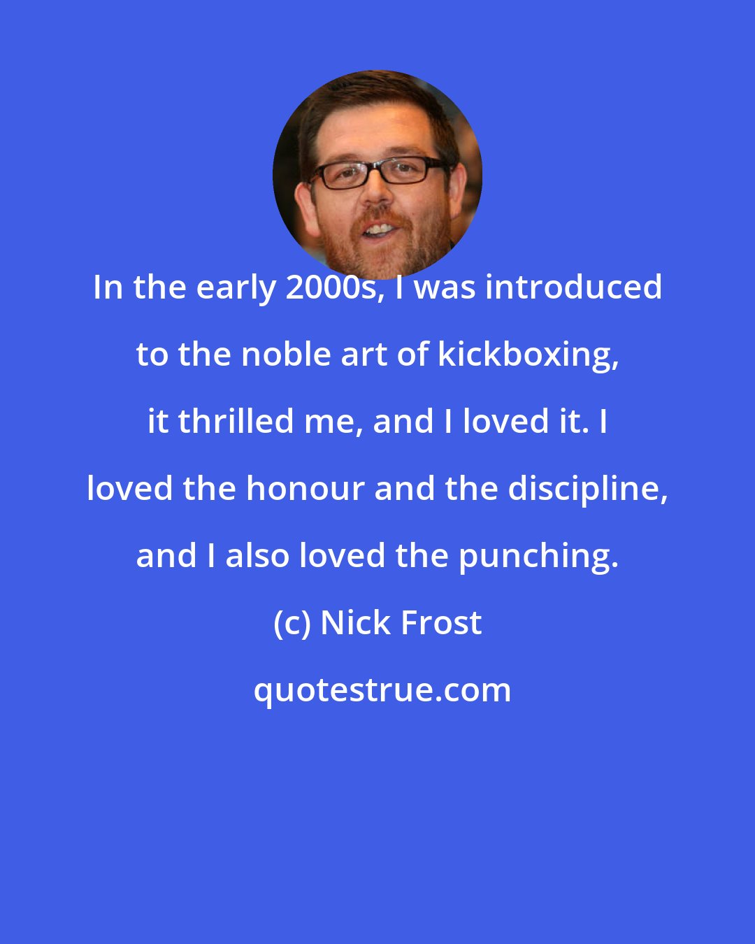 Nick Frost: In the early 2000s, I was introduced to the noble art of kickboxing, it thrilled me, and I loved it. I loved the honour and the discipline, and I also loved the punching.