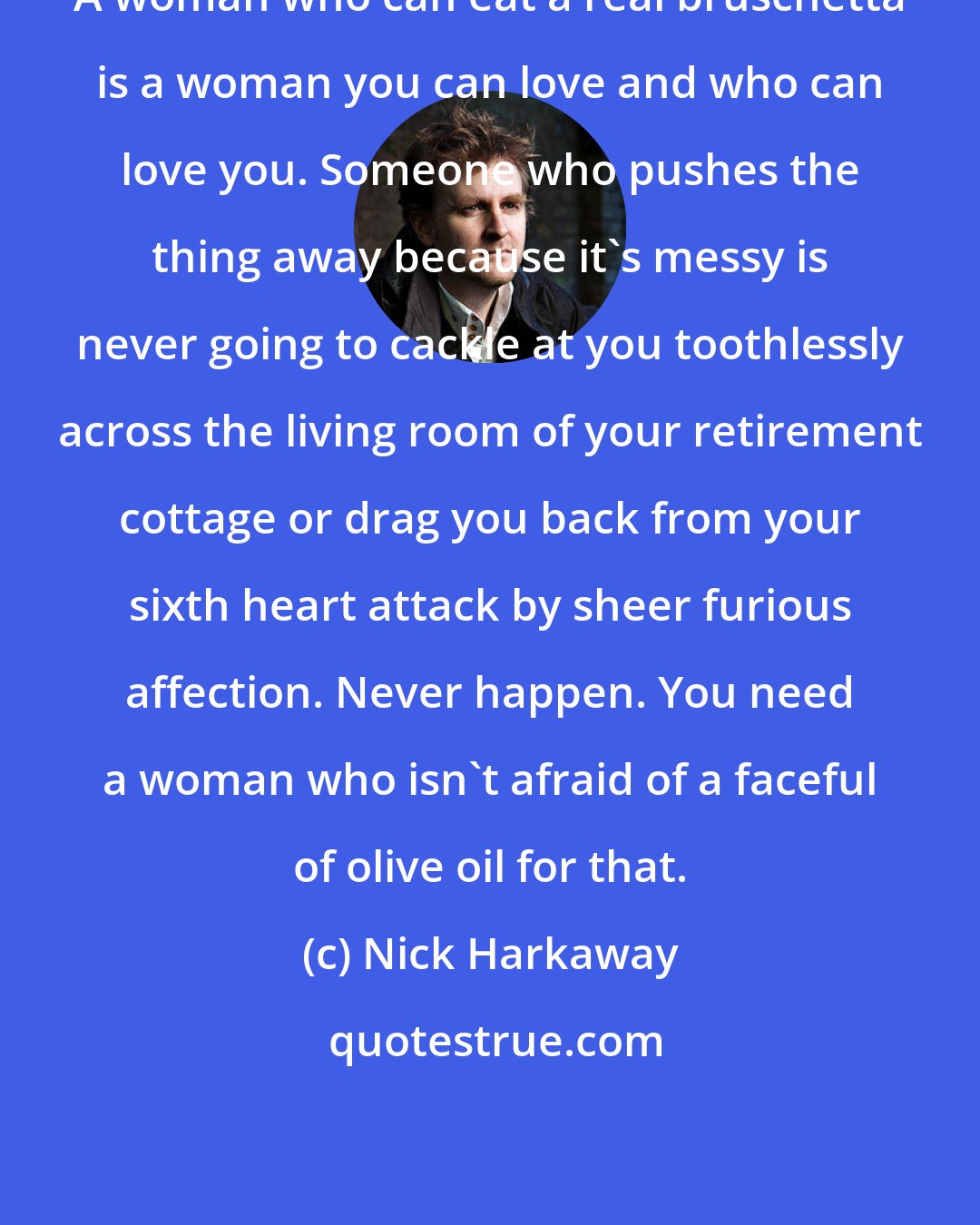 Nick Harkaway: A woman who can eat a real bruschetta is a woman you can love and who can love you. Someone who pushes the thing away because it's messy is never going to cackle at you toothlessly across the living room of your retirement cottage or drag you back from your sixth heart attack by sheer furious affection. Never happen. You need a woman who isn't afraid of a faceful of olive oil for that.