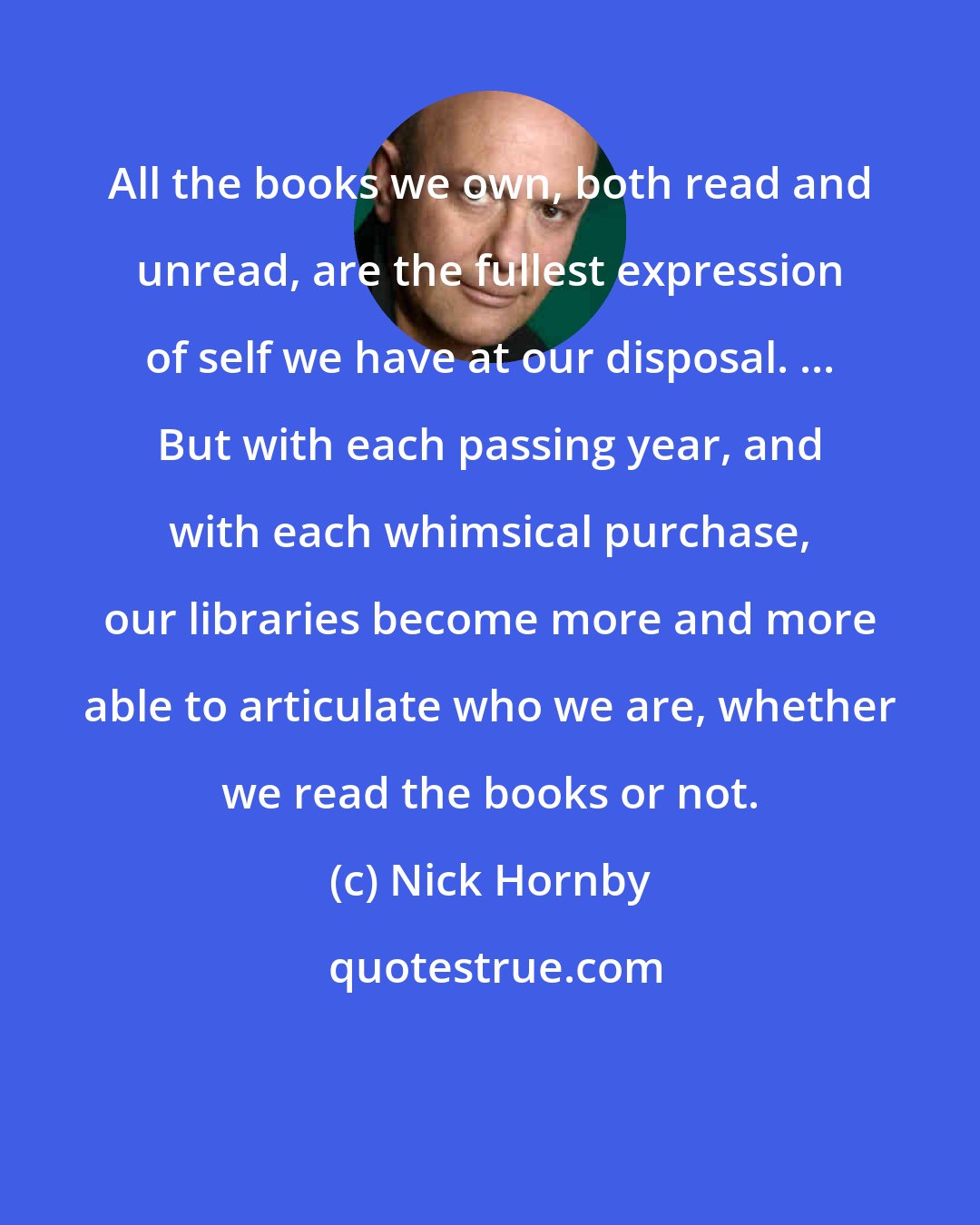 Nick Hornby: All the books we own, both read and unread, are the fullest expression of self we have at our disposal. ... But with each passing year, and with each whimsical purchase, our libraries become more and more able to articulate who we are, whether we read the books or not.