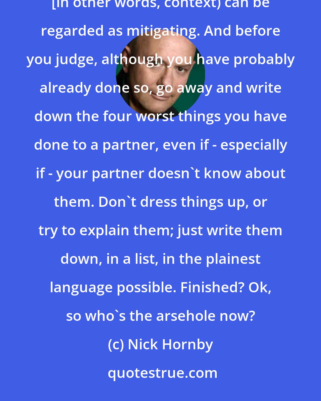 Nick Hornby: Did I do and say these things? Yes, I did. Are there any mitigating circumstances? Not really, unless any circumstances {in other words, context) can be regarded as mitigating. And before you judge, although you have probably already done so, go away and write down the four worst things you have done to a partner, even if - especially if - your partner doesn't know about them. Don't dress things up, or try to explain them; just write them down, in a list, in the plainest language possible. Finished? Ok, so who's the arsehole now?