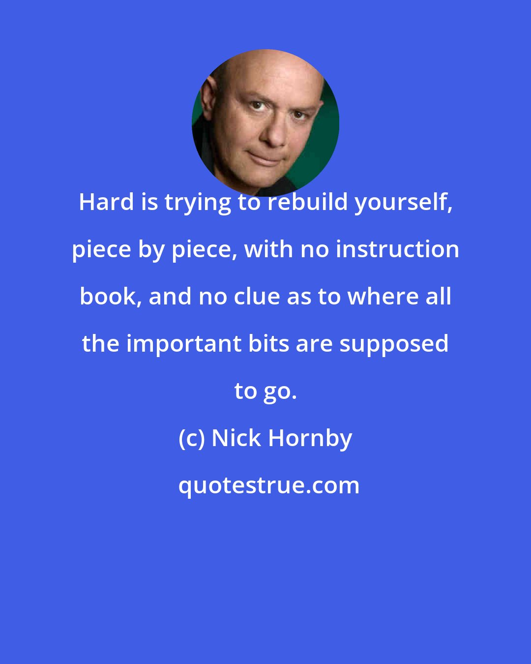 Nick Hornby: Hard is trying to rebuild yourself, piece by piece, with no instruction book, and no clue as to where all the important bits are supposed to go.