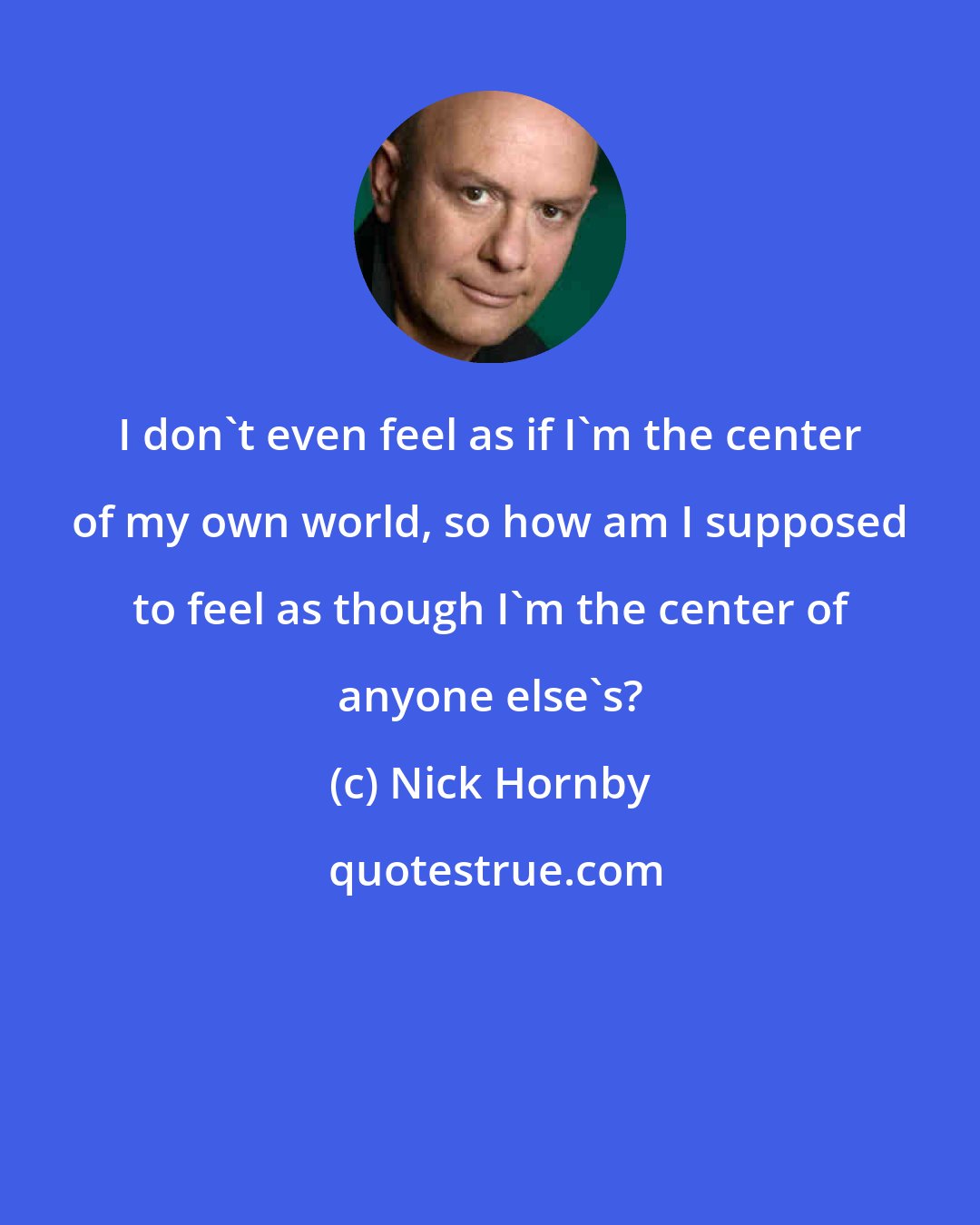 Nick Hornby: I don't even feel as if I'm the center of my own world, so how am I supposed to feel as though I'm the center of anyone else's?