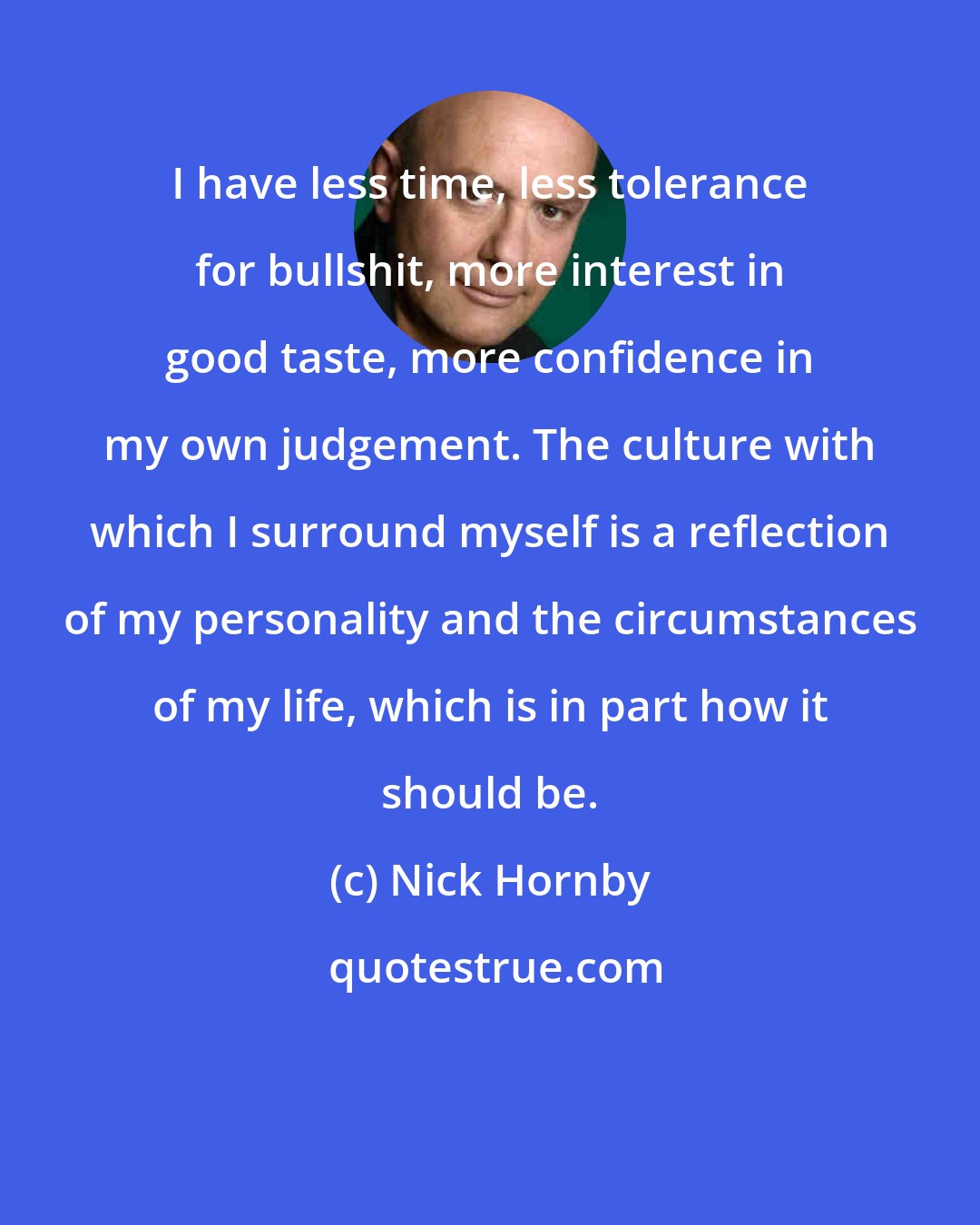 Nick Hornby: I have less time, less tolerance for bullshit, more interest in good taste, more confidence in my own judgement. The culture with which I surround myself is a reflection of my personality and the circumstances of my life, which is in part how it should be.