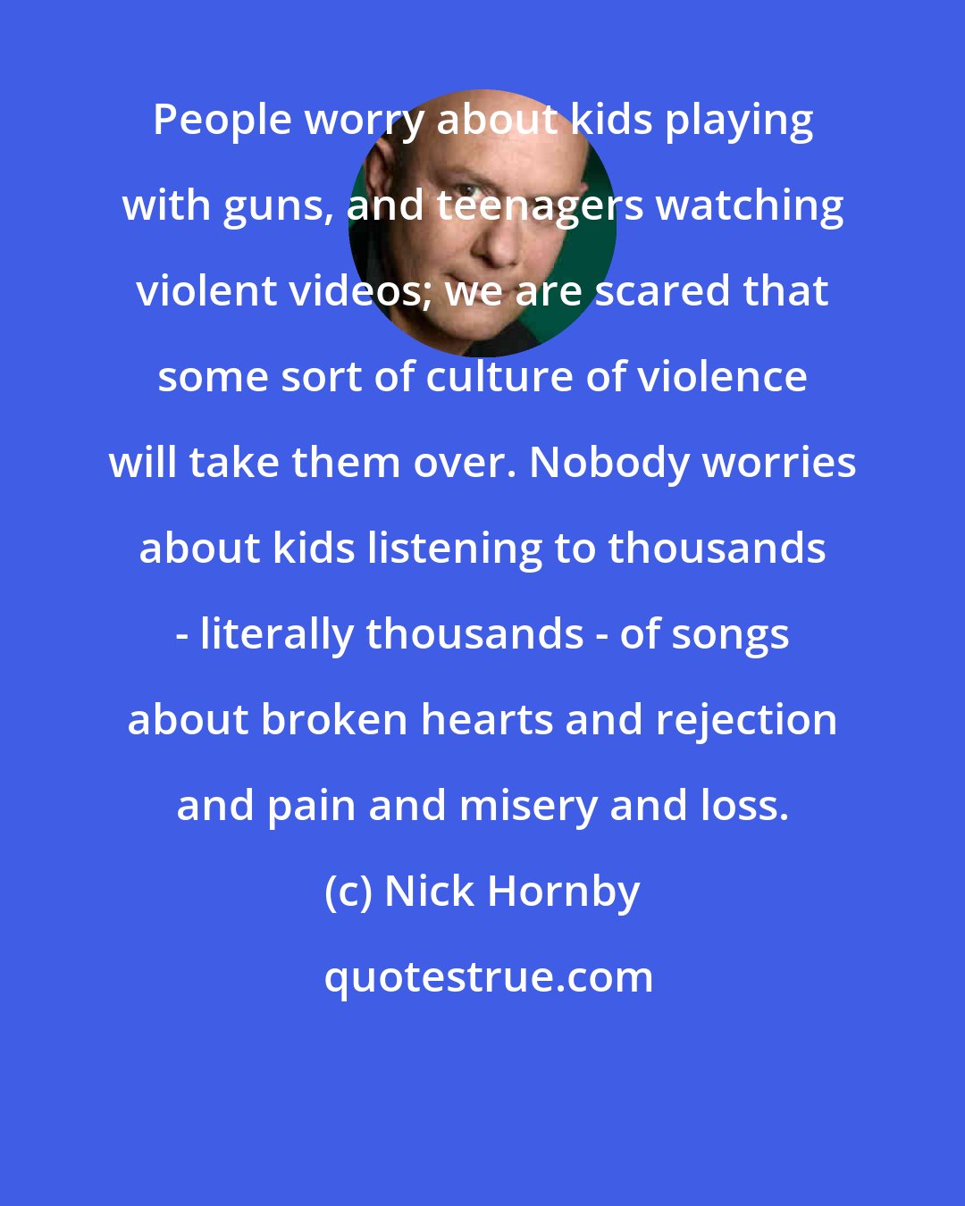 Nick Hornby: People worry about kids playing with guns, and teenagers watching violent videos; we are scared that some sort of culture of violence will take them over. Nobody worries about kids listening to thousands - literally thousands - of songs about broken hearts and rejection and pain and misery and loss.