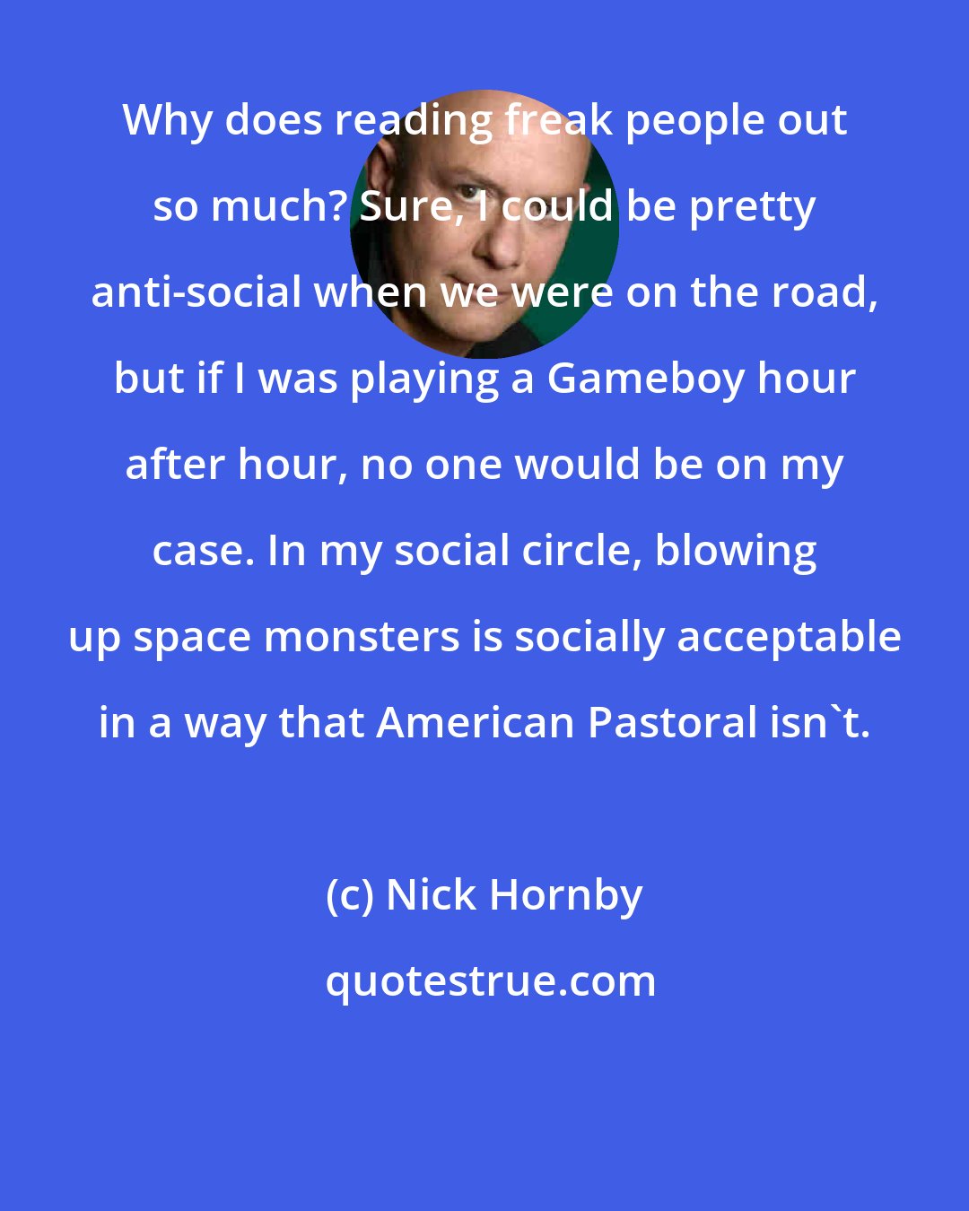 Nick Hornby: Why does reading freak people out so much? Sure, I could be pretty anti-social when we were on the road, but if I was playing a Gameboy hour after hour, no one would be on my case. In my social circle, blowing up space monsters is socially acceptable in a way that American Pastoral isn't.