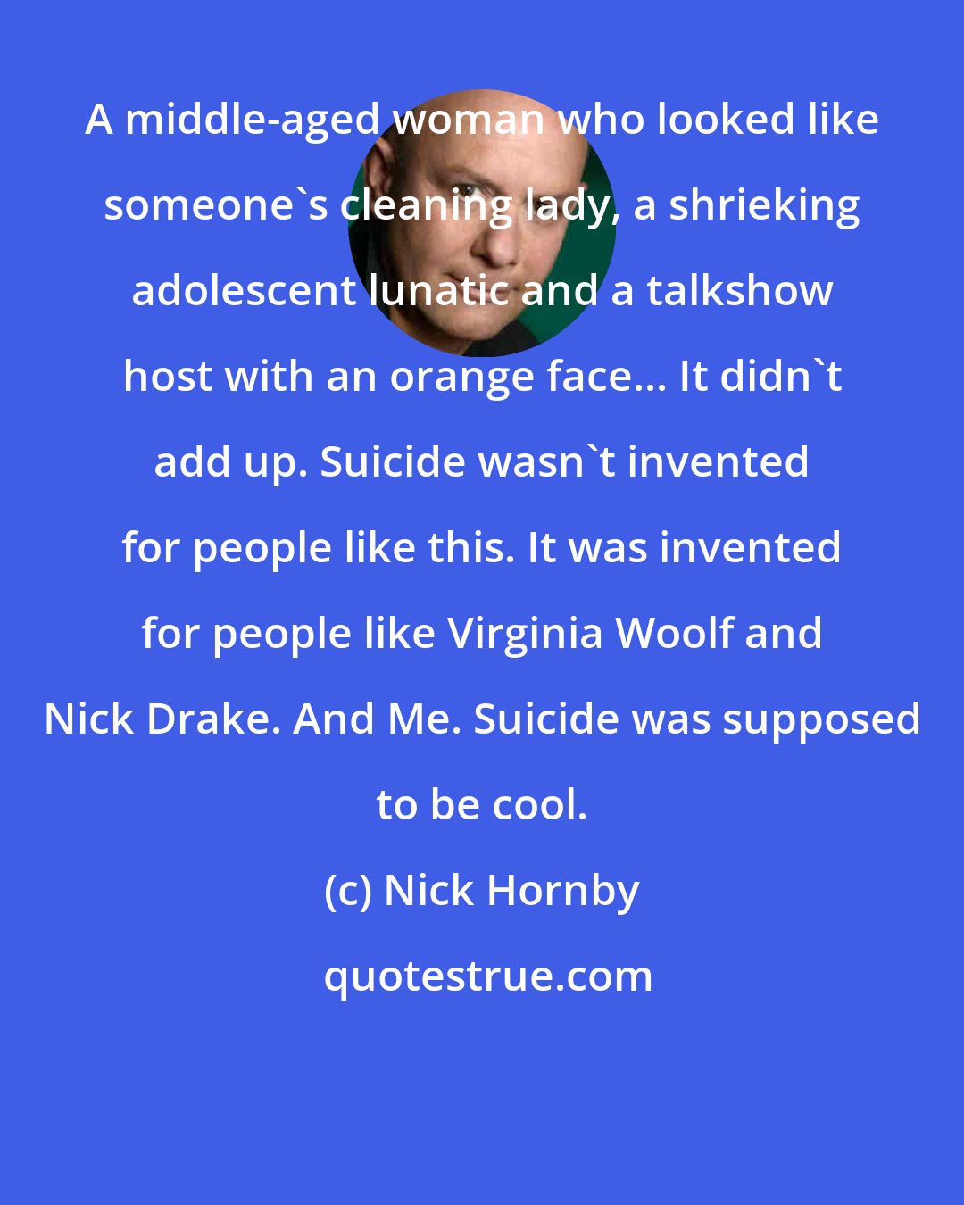 Nick Hornby: A middle-aged woman who looked like someone's cleaning lady, a shrieking adolescent lunatic and a talkshow host with an orange face... It didn't add up. Suicide wasn't invented for people like this. It was invented for people like Virginia Woolf and Nick Drake. And Me. Suicide was supposed to be cool.