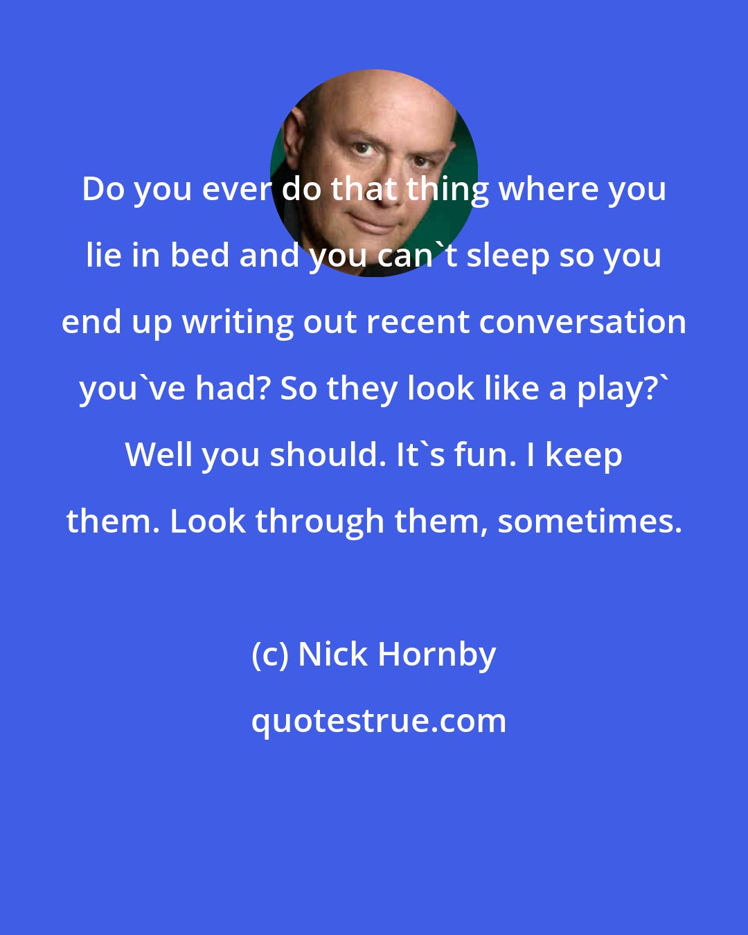 Nick Hornby: Do you ever do that thing where you lie in bed and you can't sleep so you end up writing out recent conversation you've had? So they look like a play?' Well you should. It's fun. I keep them. Look through them, sometimes.