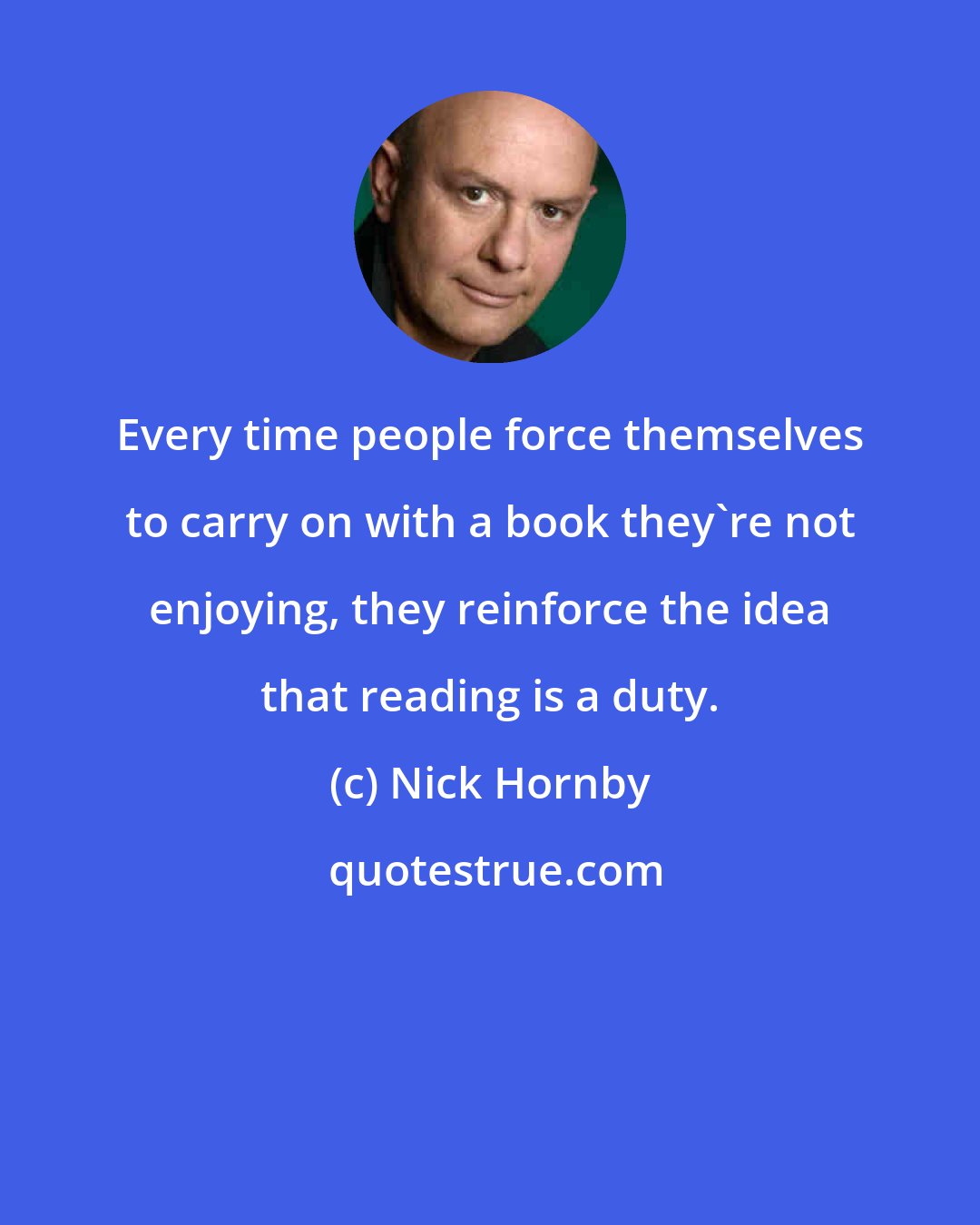 Nick Hornby: Every time people force themselves to carry on with a book they're not enjoying, they reinforce the idea that reading is a duty.