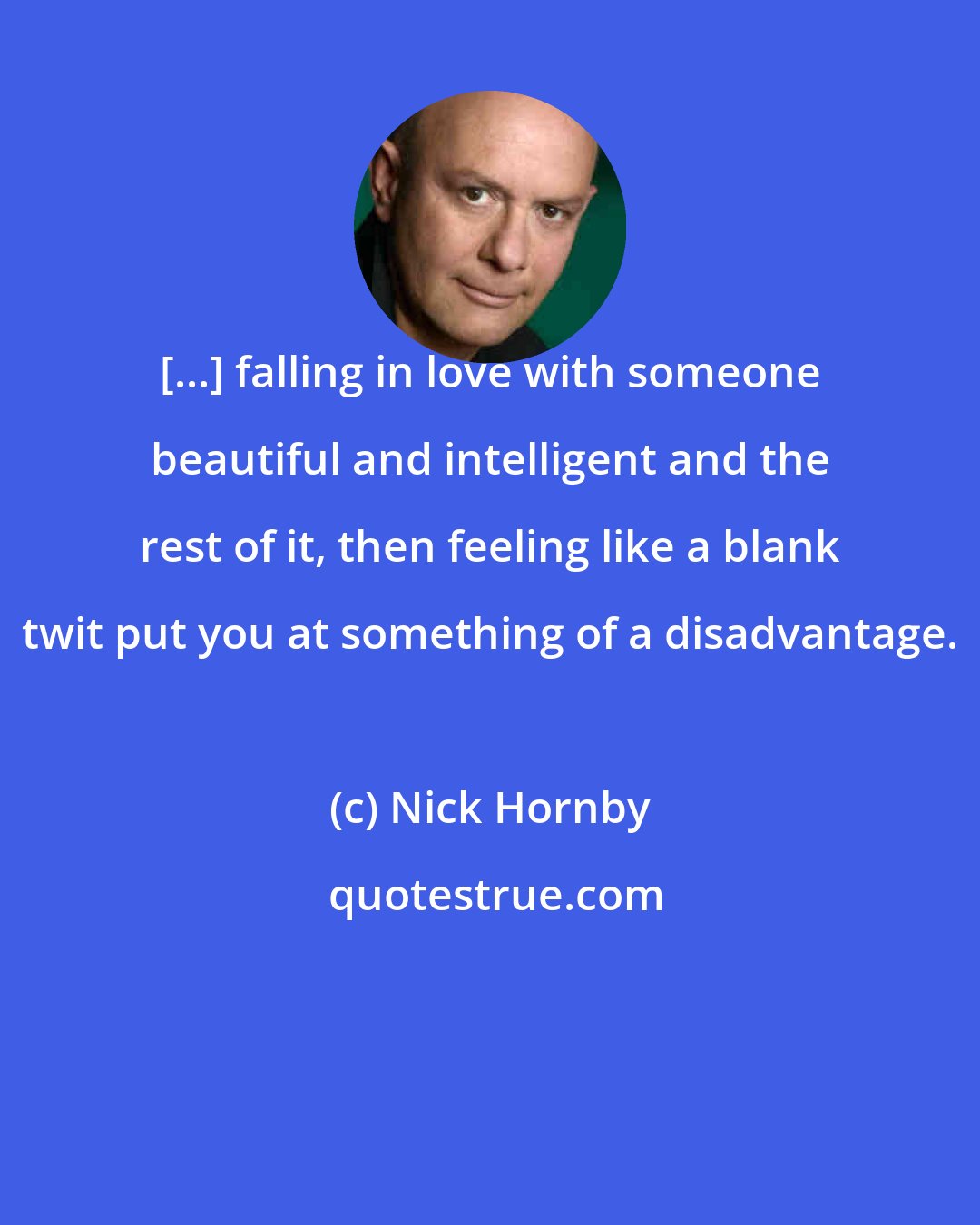 Nick Hornby: [...] falling in love with someone beautiful and intelligent and the rest of it, then feeling like a blank twit put you at something of a disadvantage.