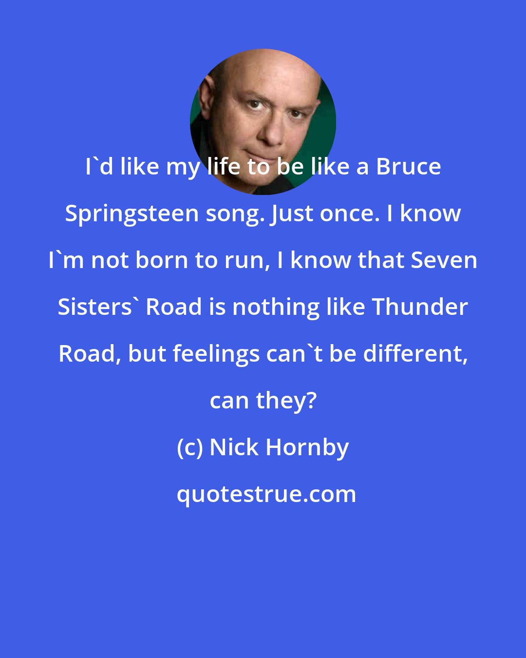 Nick Hornby: I'd like my life to be like a Bruce Springsteen song. Just once. I know I'm not born to run, I know that Seven Sisters' Road is nothing like Thunder Road, but feelings can't be different, can they?