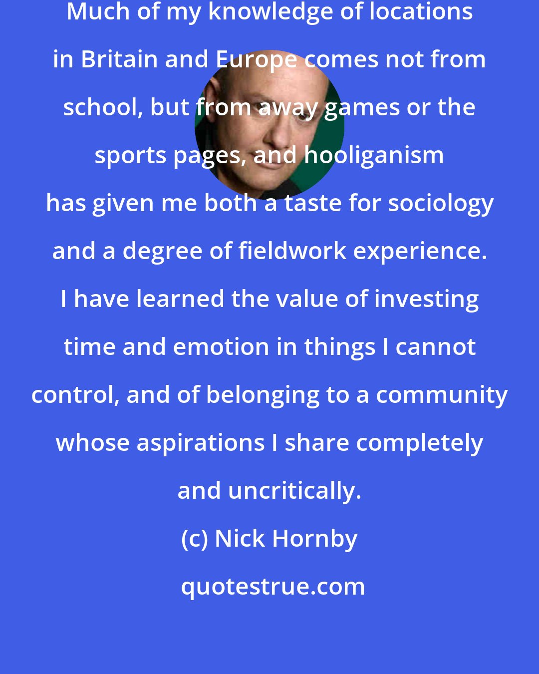 Nick Hornby: I have learned things from the game. Much of my knowledge of locations in Britain and Europe comes not from school, but from away games or the sports pages, and hooliganism has given me both a taste for sociology and a degree of fieldwork experience. I have learned the value of investing time and emotion in things I cannot control, and of belonging to a community whose aspirations I share completely and uncritically.