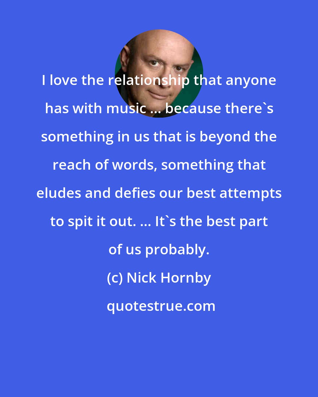 Nick Hornby: I love the relationship that anyone has with music ... because there's something in us that is beyond the reach of words, something that eludes and defies our best attempts to spit it out. ... It's the best part of us probably.