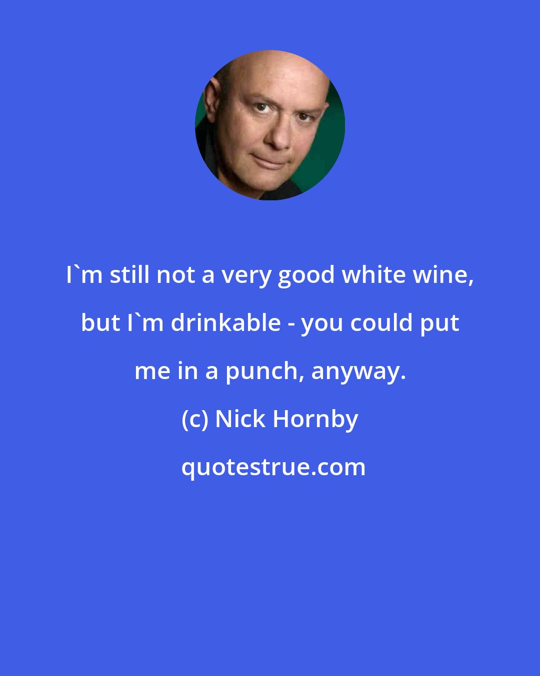 Nick Hornby: I'm still not a very good white wine, but I'm drinkable - you could put me in a punch, anyway.