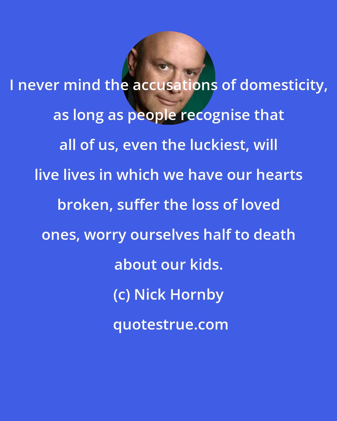 Nick Hornby: I never mind the accusations of domesticity, as long as people recognise that all of us, even the luckiest, will live lives in which we have our hearts broken, suffer the loss of loved ones, worry ourselves half to death about our kids.