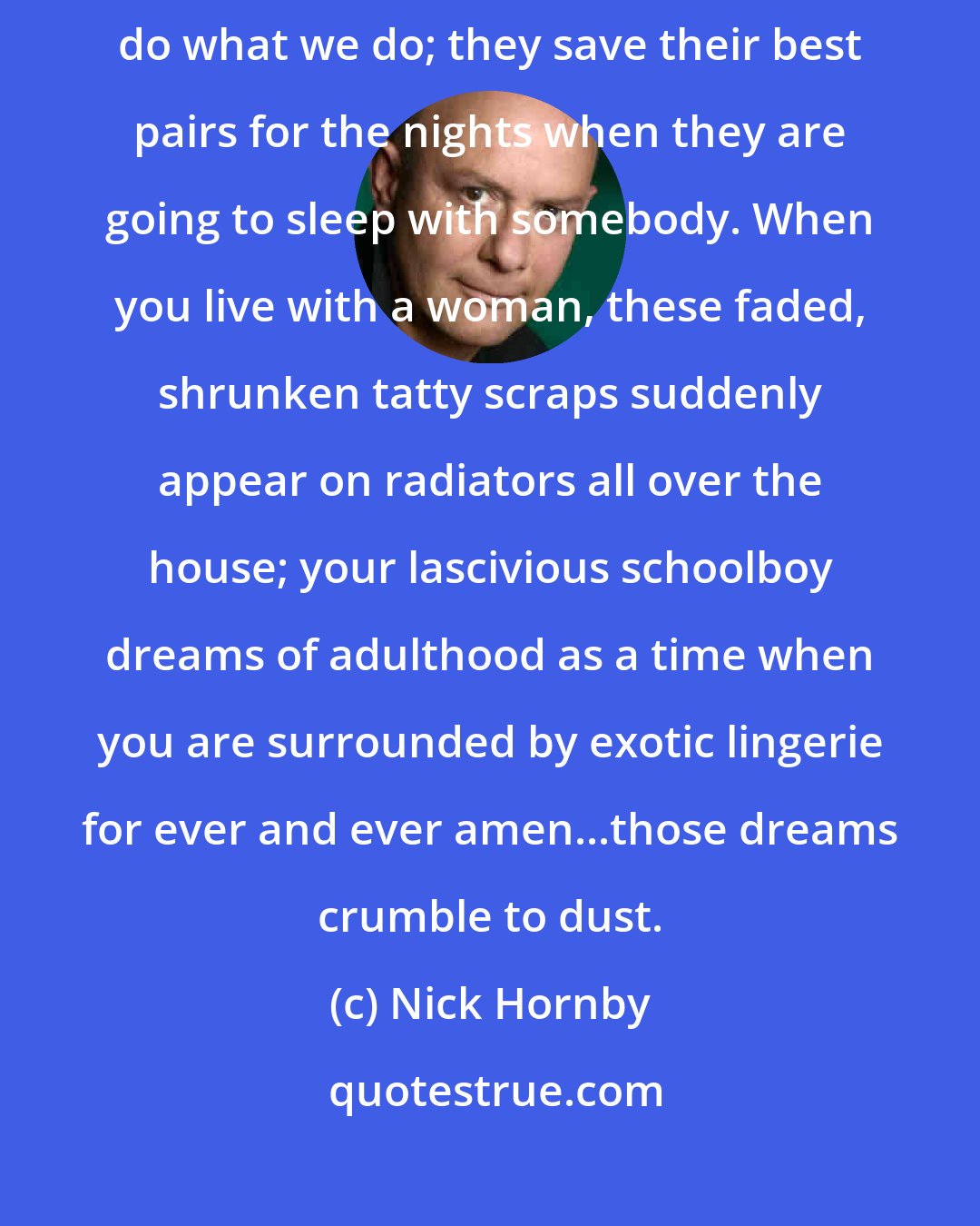 Nick Hornby: I never really recovered from the shock of discovering that women do what we do; they save their best pairs for the nights when they are going to sleep with somebody. When you live with a woman, these faded, shrunken tatty scraps suddenly appear on radiators all over the house; your lascivious schoolboy dreams of adulthood as a time when you are surrounded by exotic lingerie for ever and ever amen...those dreams crumble to dust.